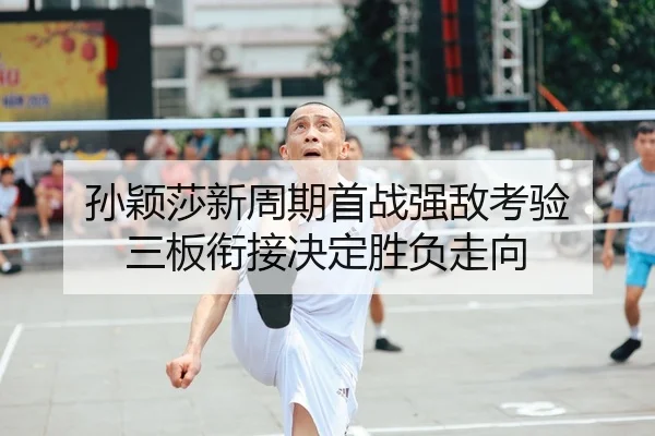 孙颖莎新周期首战强敌考验 三板衔接决定胜负走向