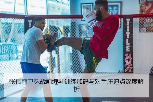 张伟丽卫冕战前缠斗训练加码与对手压迫点深度解析