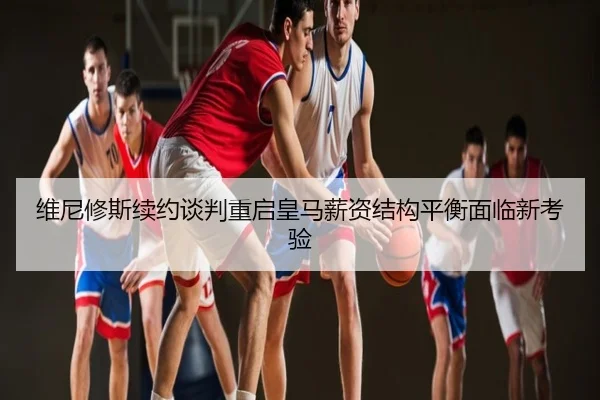 维尼修斯续约谈判重启皇马薪资结构平衡面临新考验