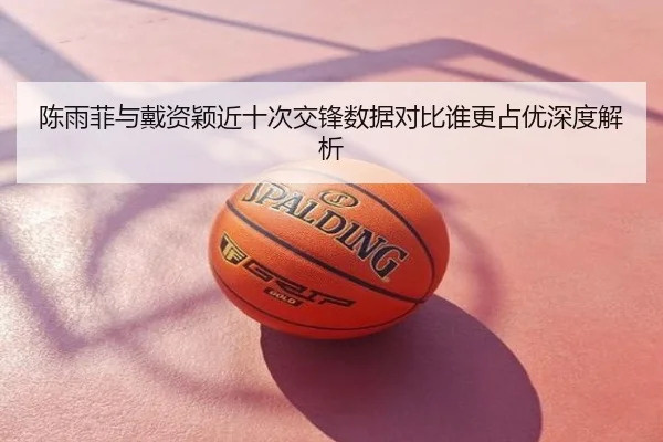 陈雨菲与戴资颖近十次交锋数据对比谁更占优深度解析
